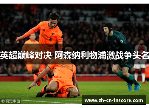 英超巅峰对决 阿森纳利物浦激战争头名 英超巅峰对决 阿森纳利物浦激战争头名