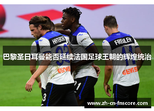 巴黎圣日耳曼能否延续法国足球王朝的辉煌统治 巴黎圣日耳曼能否延续法国足球王朝的辉煌统治