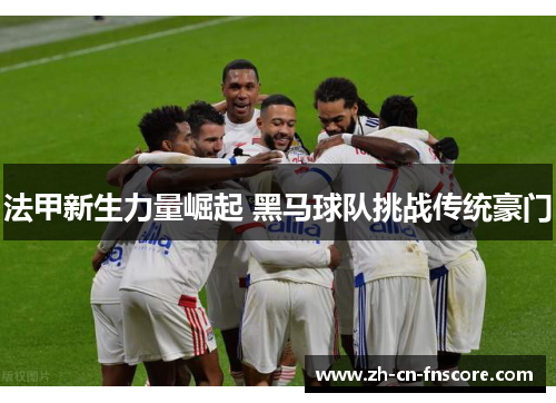 法甲新生力量崛起 黑马球队挑战传统豪门 法甲新生力量崛起 黑马球队挑战传统豪门