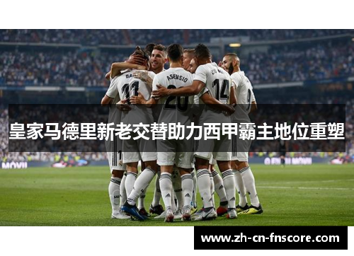 皇家马德里新老交替助力西甲霸主地位重塑 皇家马德里新老交替助力西甲霸主地位重塑