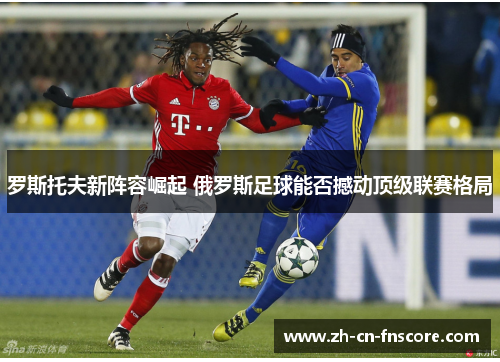 罗斯托夫新阵容崛起 俄罗斯足球能否撼动顶级联赛格局