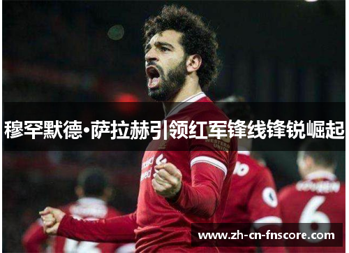 穆罕默德·萨拉赫引领红军锋线锋锐崛起 穆罕默德·萨拉赫引领红军锋线锋锐崛起