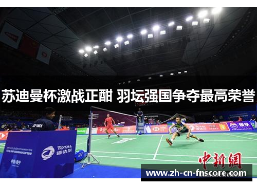 苏迪曼杯激战正酣 羽坛强国争夺最高荣誉 苏迪曼杯激战正酣 羽坛强国争夺最高荣誉