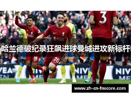 哈兰德破纪录狂飙进球曼城进攻新标杆 哈兰德破纪录狂飙进球曼城进攻新标杆