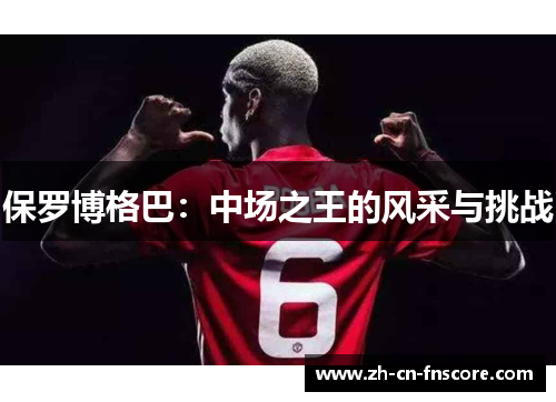 保罗博格巴:中场之王的风采与挑战 保罗博格巴:中场之王的风采与挑战