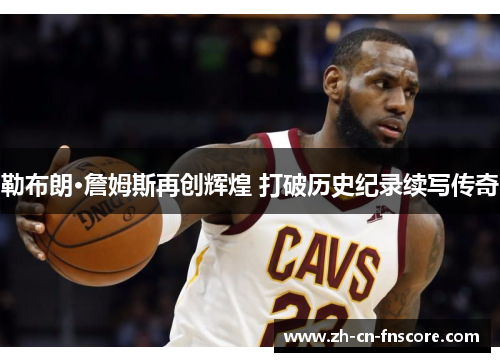 勒布朗·詹姆斯再创辉煌 打破历史纪录续写传奇 勒布朗·詹姆斯再创辉煌 打破历史纪录续写传奇