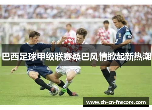 巴西足球甲级联赛桑巴风情掀起新热潮