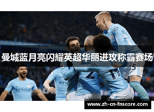 曼城蓝月亮闪耀英超华丽进攻称霸赛场 曼城蓝月亮闪耀英超华丽进攻称霸赛场