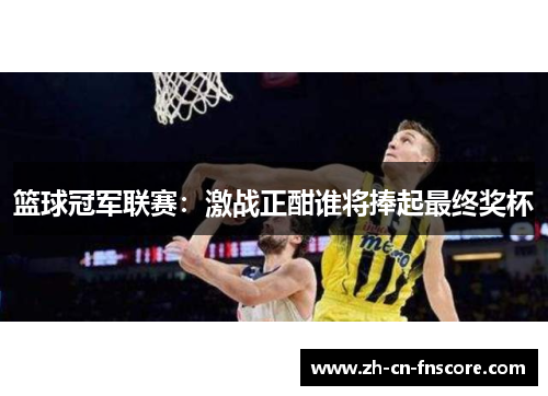 篮球冠军联赛:激战正酣谁将捧起最终奖杯 篮球冠军联赛:激战正酣谁将捧起最终奖杯