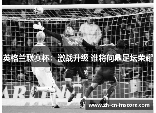 英格兰联赛杯:激战升级 谁将问鼎足坛荣耀 英格兰联赛杯:激战升级 谁将问鼎足坛荣耀