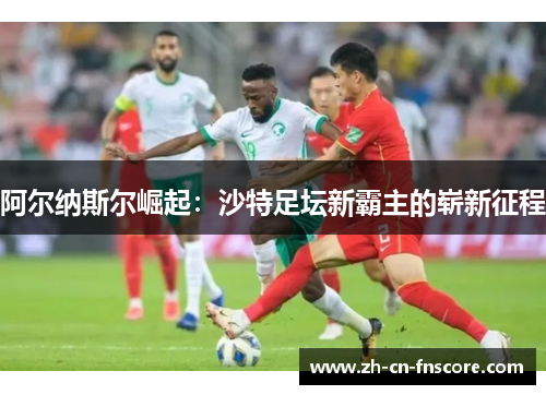 阿尔纳斯尔崛起:沙特足坛新霸主的崭新征程 阿尔纳斯尔崛起:沙特足坛新霸主的崭新征程