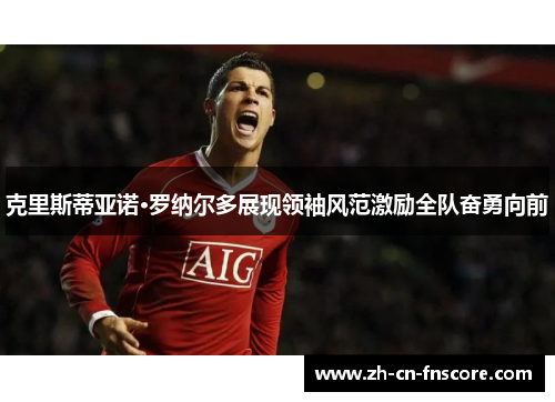 克里斯蒂亚诺·罗纳尔多展现领袖风范激励全队奋勇向前