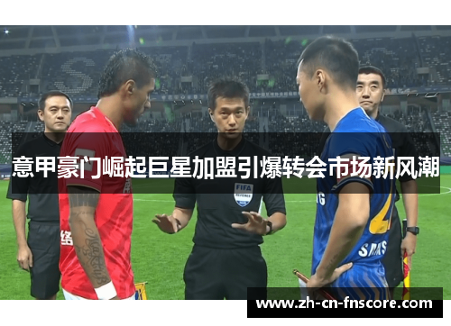 意甲豪门崛起巨星加盟引爆转会市场新风潮 意甲豪门崛起巨星加盟引爆转会市场新风潮