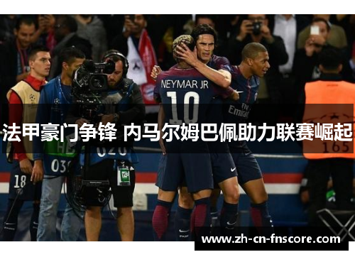 法甲豪门争锋 内马尔姆巴佩助力联赛崛起