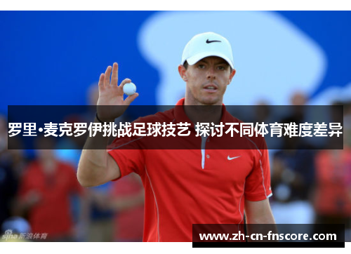 罗里·麦克罗伊挑战足球技艺 探讨不同体育难度差异 罗里·麦克罗伊挑战足球技艺 探讨不同体育难度差异