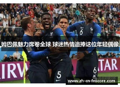 姆巴佩魅力席卷全球 球迷热情追捧这位年轻偶像 姆巴佩魅力席卷全球 球迷热情追捧这位年轻偶像