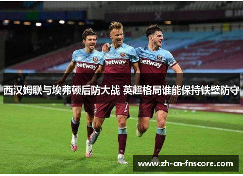 西汉姆联与埃弗顿后防大战 英超格局谁能保持铁壁防守 西汉姆联与埃弗顿后防大战 英超格局谁能保持铁壁防守